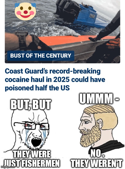 Aye, matey! Another drug runner crew | UMMM -; BUT, BUT; THEY WERE JUST FISHERMEN; NO .
THEY WEREN'T | image tagged in chad vs virgin,leftists,liberals,democrats,drugs,south and central america | made w/ Imgflip meme maker