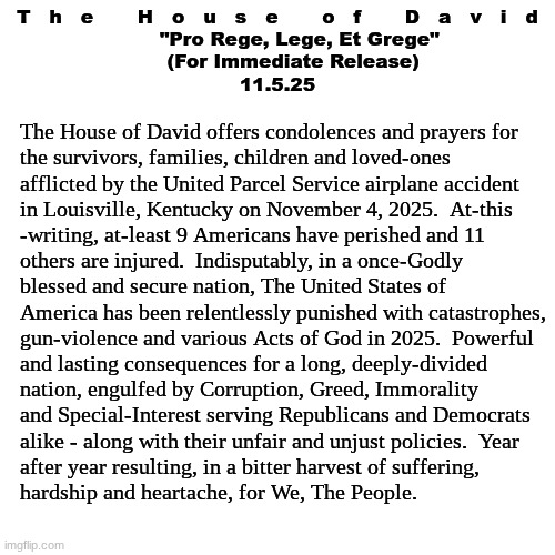 The House of David - Official Statement:  UPS Airplane Catastrophe (11.5.25) | T   h   e       H   o   u   s   e       o   f       D   a   v   i   d
       "Pro Rege, Lege, Et Grege"
     (For Immediate Release)
11.5.25; The House of David offers condolences and prayers for
the survivors, families, children and loved-ones 
afflicted by the United Parcel Service airplane accident
in Louisville, Kentucky on November 4, 2025.  At-this
-writing, at-least 9 Americans have perished and 11
others are injured.  Indisputably, in a once-Godly
blessed and secure nation, The United States of 
America has been relentlessly punished with catastrophes,
gun-violence and various Acts of God in 2025.  Powerful
and lasting consequences for a long, deeply-divided
nation, engulfed by Corruption, Greed, Immorality
and Special-Interest serving Republicans and Democrats
alike - along with their unfair and unjust policies.  Year
after year resulting, in a bitter harvest of suffering,
hardship and heartache, for We, The People. | image tagged in prince | made w/ Imgflip meme maker
