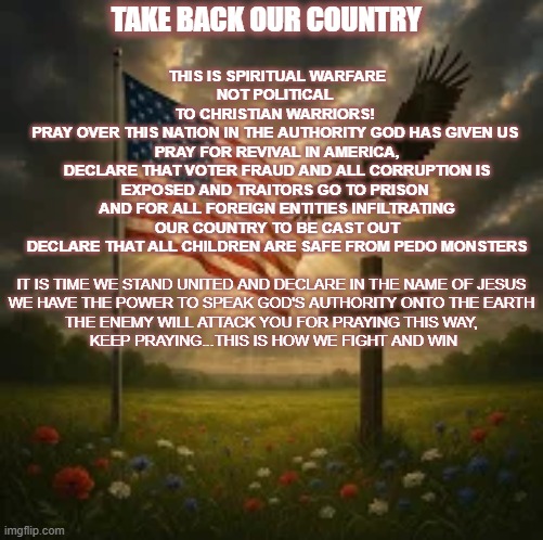 pray | TAKE BACK OUR COUNTRY; THIS IS SPIRITUAL WARFARE
NOT POLITICAL 
TO CHRISTIAN WARRIORS! 
PRAY OVER THIS NATION IN THE AUTHORITY GOD HAS GIVEN US 
PRAY FOR REVIVAL IN AMERICA,
DECLARE THAT VOTER FRAUD AND ALL CORRUPTION IS EXPOSED AND TRAITORS GO TO PRISON 
AND FOR ALL FOREIGN ENTITIES INFILTRATING OUR COUNTRY TO BE CAST OUT
DECLARE THAT ALL CHILDREN ARE SAFE FROM PEDO MONSTERS; IT IS TIME WE STAND UNITED AND DECLARE IN THE NAME OF JESUS
WE HAVE THE POWER TO SPEAK GOD'S AUTHORITY ONTO THE EARTH


THE ENEMY WILL ATTACK YOU FOR PRAYING THIS WAY,
 KEEP PRAYING...THIS IS HOW WE FIGHT AND WIN | made w/ Imgflip meme maker