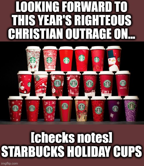 Faux Outage | LOOKING FORWARD TO THIS YEAR'S RIGHTEOUS CHRISTIAN OUTRAGE ON... [checks notes] STARBUCKS HOLIDAY CUPS | image tagged in starbucks | made w/ Imgflip meme maker