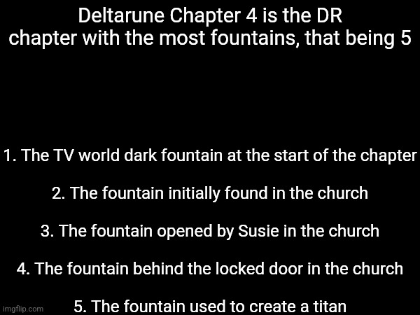 Just a fun fact | 1. The TV world dark fountain at the start of the chapter
 
2. The fountain initially found in the church
 
3. The fountain opened by Susie in the church
 
4. The fountain behind the locked door in the church
 
5. The fountain used to create a titan; Deltarune Chapter 4 is the DR chapter with the most fountains, that being 5 | made w/ Imgflip meme maker