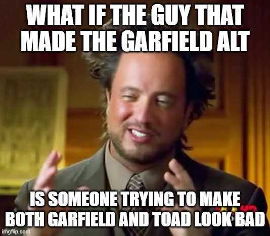 someone might be third-partying this shit and he/she/it/they/them is laughing its ass of rn | WHAT IF THE GUY THAT MADE THE GARFIELD ALT; IS SOMEONE TRYING TO MAKE BOTH GARFIELD AND TOAD LOOK BAD | image tagged in memes,ancient aliens | made w/ Imgflip meme maker