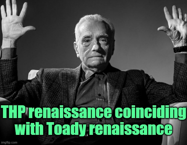 . | THP renaissance coinciding with Toady renaissance | image tagged in absolute cinema | made w/ Imgflip meme maker