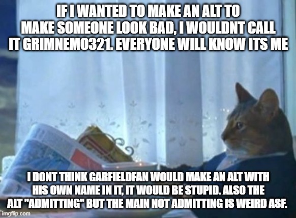 its not his alt. i dont know the bloke, but this is just blatant framing | IF I WANTED TO MAKE AN ALT TO MAKE SOMEONE LOOK BAD, I WOULDNT CALL IT GRIMNEMO321. EVERYONE WILL KNOW ITS ME; I DONT THINK GARFIELDFAN WOULD MAKE AN ALT WITH HIS OWN NAME IN IT, IT WOULD BE STUPID. ALSO THE ALT ''ADMITTING'' BUT THE MAIN NOT ADMITTING IS WEIRD ASF. | image tagged in memes,i should buy a boat cat | made w/ Imgflip meme maker