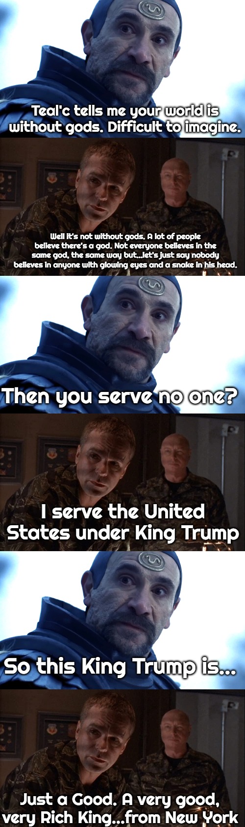 Teal'c tells me your world is without gods. Difficult to imagine. Well it's not without gods. A lot of people believe there's a god. Not everyone believes in the same god, the same way but…let's just say nobody believes in anyone with glowing eyes and a snake in his head. Then you serve no one? I serve the United States under King Trump; So this King Trump is…; Just a Good. A very good, very Rich King…from New York | image tagged in stargate,king trump,slavic | made w/ Imgflip meme maker