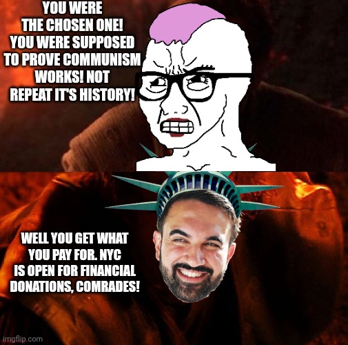 Curse you not real communists! This is all your fault for fooling me again! | YOU WERE THE CHOSEN ONE! YOU WERE SUPPOSED TO PROVE COMMUNISM WORKS! NOT REPEAT IT'S HISTORY! WELL YOU GET WHAT YOU PAY FOR. NYC IS OPEN FOR FINANCIAL DONATIONS, COMRADES! | image tagged in anakin and obi wan,communism,new york city | made w/ Imgflip meme maker