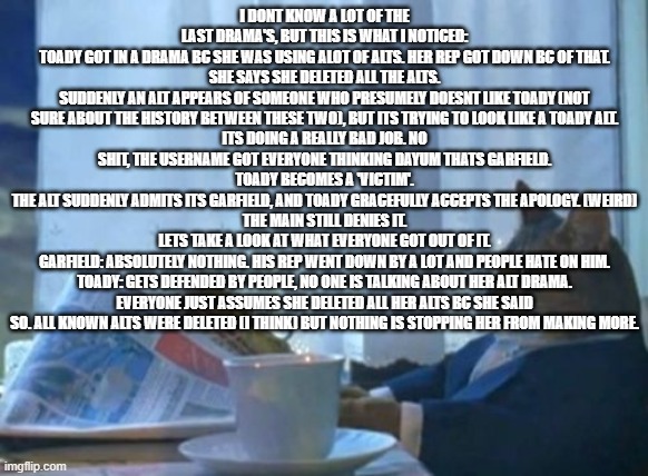 draw your conclusions | I DONT KNOW A LOT OF THE LAST DRAMA'S, BUT THIS IS WHAT I NOTICED:
TOADY GOT IN A DRAMA BC SHE WAS USING ALOT OF ALTS. HER REP GOT DOWN BC OF THAT.
SHE SAYS SHE DELETED ALL THE ALTS.
SUDDENLY AN ALT APPEARS OF SOMEONE WHO PRESUMELY DOESNT LIKE TOADY (NOT SURE ABOUT THE HISTORY BETWEEN THESE TWO), BUT ITS TRYING TO LOOK LIKE A TOADY ALT.
ITS DOING A REALLY BAD JOB. NO SHIT, THE USERNAME GOT EVERYONE THINKING DAYUM THATS GARFIELD.
TOADY BECOMES A 'VICTIM'.
THE ALT SUDDENLY ADMITS ITS GARFIELD, AND TOADY GRACEFULLY ACCEPTS THE APOLOGY. (WEIRD)
THE MAIN STILL DENIES IT.
LETS TAKE A LOOK AT WHAT EVERYONE GOT OUT OF IT.
GARFIELD: ABSOLUTELY NOTHING. HIS REP WENT DOWN BY A LOT AND PEOPLE HATE ON HIM.
TOADY: GETS DEFENDED BY PEOPLE, NO ONE IS TALKING ABOUT HER ALT DRAMA. EVERYONE JUST ASSUMES SHE DELETED ALL HER ALTS BC SHE SAID SO. ALL KNOWN ALTS WERE DELETED (I THINK) BUT NOTHING IS STOPPING HER FROM MAKING MORE. | image tagged in memes,i should buy a boat cat | made w/ Imgflip meme maker