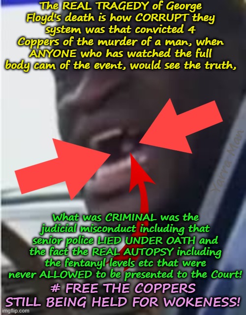 The REAL TRAGEDY of George Floyd's death was the Judaical malpractice and perjury! | The REAL TRAGEDY of George Floyd's death is how CORRUPT they system was that convicted 4 Coppers of the murder of a man, when ANYONE who has watched the full body cam of the event, would see the truth, Yarra Man; What was CRIMINAL was the judicial misconduct including that senior police LIED UNDER OATH and the fact the REAL AUTOPSY including the fentanyl levels etc that were never ALLOWED to be presented to the Court! # FREE THE COPPERS STILL BEING HELD FOR WOKENESS! | image tagged in self gratification by proxy jacob frey,minneapolis hennepin county minnesota,usa,democrat tim walz far left,political prisoners | made w/ Imgflip meme maker