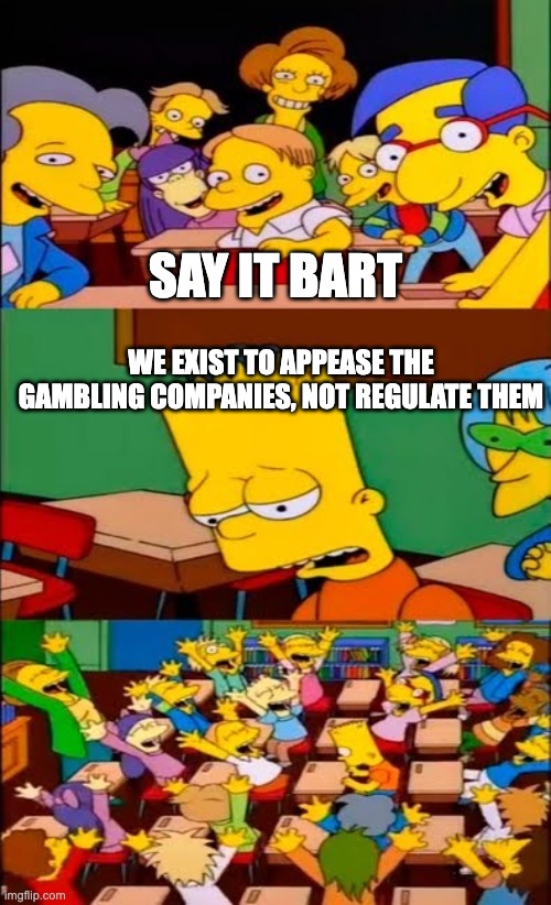 say the line bart! simpsons | SAY IT BART; WE EXIST TO APPEASE THE GAMBLING COMPANIES, NOT REGULATE THEM | image tagged in say the line bart simpsons | made w/ Imgflip meme maker