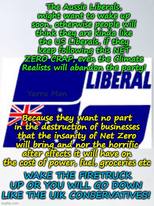 Net Zero and the insanity of the Australian Liberal Party! | The Aussie Liberals, might want to wake up soon, otherwise people will think they are kinda like the US Liberals, if they keep following this NET ZERO CRAP, even the Climate Realists will abandon the party! Yarra Man; Because they want no part in the destruction of businesses that the insanity of Net Zero will bring and nor the horrific after effects it will have on the cost of power, fuel, groceries etc; WAKE THE FIRETRUCK UP OR YOU WILL GO DOWN LIKE THE UIK CONSERVATIVES! | image tagged in global warming climate change,labor labour greens teals democrats,far left insanity,killing business,china india emissions | made w/ Imgflip meme maker