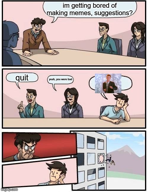 Do I quit? | im getting bored of making memes, suggestions? quit; yeah, you were bad | image tagged in memes,boardroom meeting suggestion,fun,rickroll,lol so funny | made w/ Imgflip meme maker