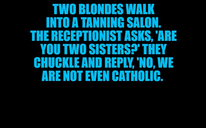 black screen | TWO BLONDES WALK INTO A TANNING SALON. THE RECEPTIONIST ASKS, 'ARE YOU TWO SISTERS?' THEY CHUCKLE AND REPLY, 'NO, WE
ARE NOT EVEN CATHOLIC. | image tagged in black screen | made w/ Imgflip meme maker