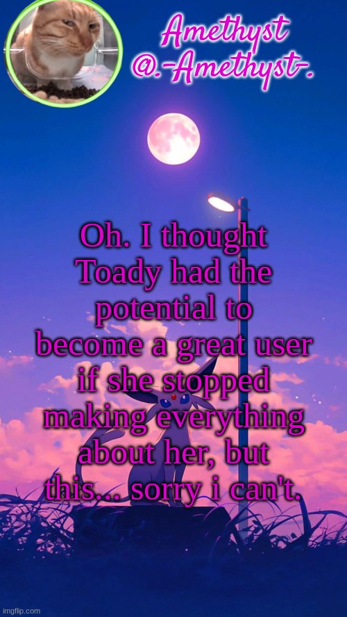 Amethyst announcement template | Oh. I thought Toady had the potential to become a great user if she stopped making everything about her, but this... sorry i can't. | image tagged in amethyst announcement template | made w/ Imgflip meme maker