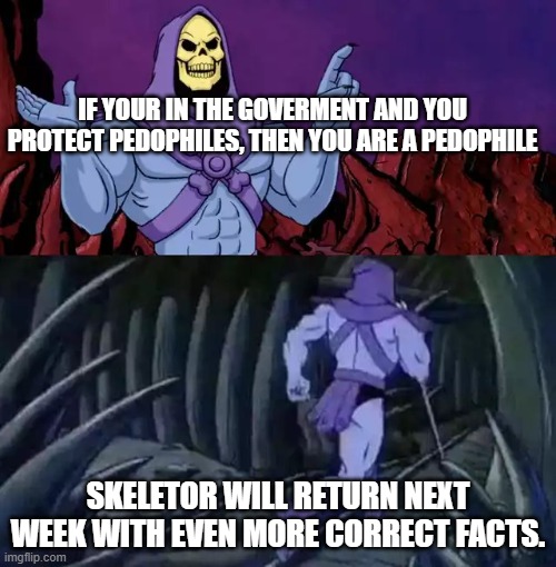 Skeletor says something then runs away | IF YOUR IN THE GOVERMENT AND YOU PROTECT PEDOPHILES, THEN YOU ARE A PEDOPHILE; SKELETOR WILL RETURN NEXT WEEK WITH EVEN MORE CORRECT FACTS. | image tagged in skeletor says something then runs away | made w/ Imgflip meme maker