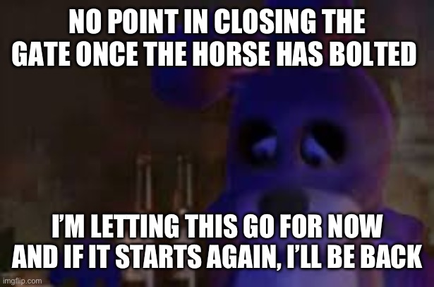 depressed bonnie | NO POINT IN CLOSING THE GATE ONCE THE HORSE HAS BOLTED; I’M LETTING THIS GO FOR NOW AND IF IT STARTS AGAIN, I’LL BE BACK | image tagged in depressed bonnie | made w/ Imgflip meme maker