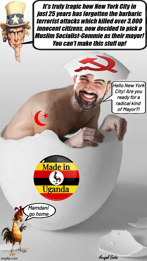 Mandani's muslim commie egg busted in NYC | It's truly tragic how New York City in
just 25 years has forgotten the barbaric
terrorist attacks which killed over 3,000
innocent citizens, now decided to pick a
Muslim Socialist-Commie as their mayor!
You can't make this stuff up! Hello New York
City! Are you
ready for a
radical kind 
of Mayor?! Mamdani
 go home; Angel Soto | image tagged in the ugandan muslim commie hatched in nyc,nyc,mamdani,mayor,radical islam,terrorists | made w/ Imgflip meme maker