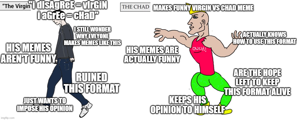 Virgin and Chad | "i dIsAgReE = vIrGiN
i aGrEe = cHaD"; MAKES FUNNY VIRGIN VS CHAD MEME; I STILL WONDER WHY EVEYONE MAKES MEMES LIKE THIS; ACTUALLY KNOWS HOW TO USE THIS FORMAT; HIS MEMES AREN'T FUNNY; HIS MEMES ARE ACTUALLY FUNNY; ARE THE HOPE LEFT TO KEEP THIS FORMAT ALIVE; RUINED THIS FORMAT; JUST WANTS TO IMPOSE HIS OPINION; KEEPS HIS OPINION TO HIMSELF | image tagged in virgin and chad,opinions,internet,memers,true,memes | made w/ Imgflip meme maker