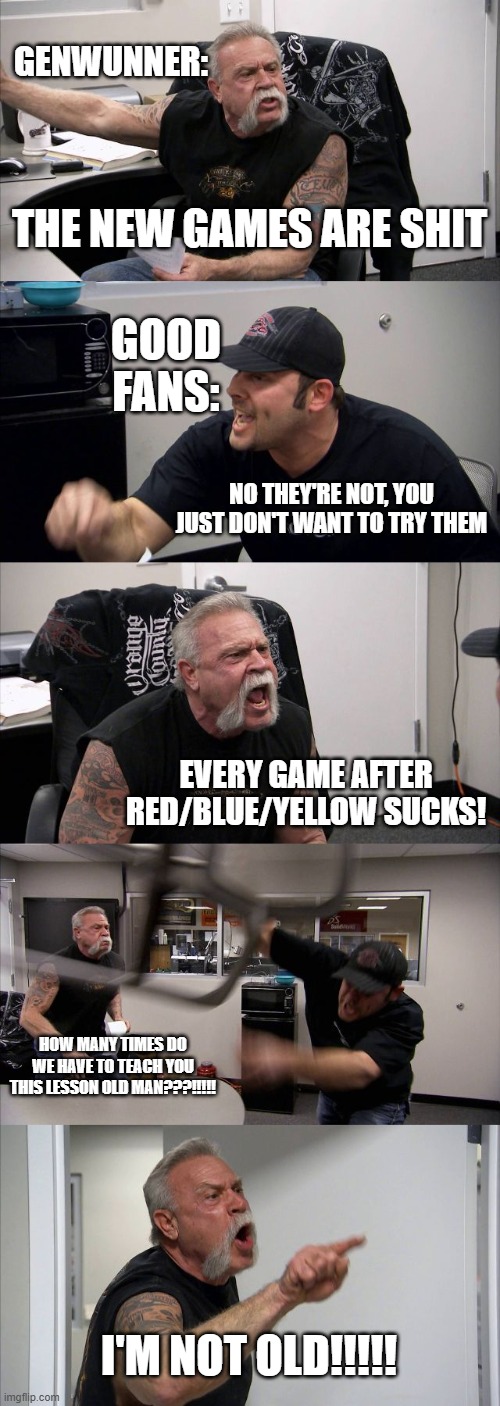 two types of Pokémon fans | GENWUNNER:; THE NEW GAMES ARE SHIT; GOOD FANS:; NO THEY'RE NOT, YOU JUST DON'T WANT TO TRY THEM; EVERY GAME AFTER RED/BLUE/YELLOW SUCKS! HOW MANY TIMES DO WE HAVE TO TEACH YOU THIS LESSON OLD MAN???!!!!! I'M NOT OLD!!!!! | image tagged in memes,american chopper argument | made w/ Imgflip meme maker