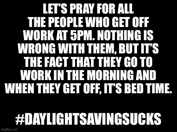 Daylight Savings Shenanigans | LET’S PRAY FOR ALL THE PEOPLE WHO GET OFF WORK AT 5PM. NOTHING IS WRONG WITH THEM, BUT IT’S THE FACT THAT THEY GO TO WORK IN THE MORNING AND WHEN THEY GET OFF, IT’S BED TIME. #DAYLIGHTSAVINGSUCKS | image tagged in lol,funny,work,daylight saving time,sucks | made w/ Imgflip meme maker