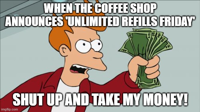 UNLIMITED COFFEE!!! | WHEN THE COFFEE SHOP ANNOUNCES 'UNLIMITED REFILLS FRIDAY'; SHUT UP AND TAKE MY MONEY! | image tagged in memes,shut up and take my money fry,coffee addict | made w/ Imgflip meme maker