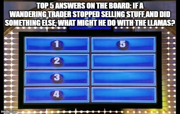 family feud | TOP 5 ANSWERS ON THE BOARD: IF A WANDERING TRADER STOPPED SELLING STUFF AND DID SOMETHING ELSE, WHAT MIGHT HE DO WITH THE LLAMAS? | image tagged in family feud | made w/ Imgflip meme maker