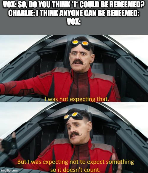But, like, when Ramses realized that Moses wasn't coming back to stay. | VOX: SO, DO YOU THINK *I* COULD BE REDEEMED?
CHARLIE: I THINK ANYONE CAN BE REDEEMED:
VOX: | image tagged in eggman i was not expecting that,hazbin hotel | made w/ Imgflip meme maker