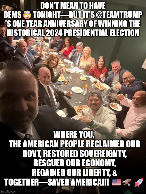 DON’T MEAN TO HAVE DEMS?TONIGHT—BUT IT’S @TEAMTRUMP
’S ONE YEAR ANNIVERSARY OF WINNING THE HISTORICAL 2024 PRESIDENTIAL ELECTION WHERE YOU,  | made w/ Imgflip meme maker