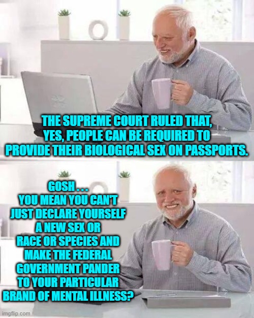 Surprise . . . insane leftists! | THE SUPREME COURT RULED THAT, YES, PEOPLE CAN BE REQUIRED TO PROVIDE THEIR BIOLOGICAL SEX ON PASSPORTS. GOSH . . . YOU MEAN YOU CAN'T JUST DECLARE YOURSELF A NEW SEX OR RACE OR SPECIES AND MAKE THE FEDERAL GOVERNMENT PANDER TO YOUR PARTICULAR BRAND OF MENTAL ILLNESS? | image tagged in hide the pain harold | made w/ Imgflip meme maker