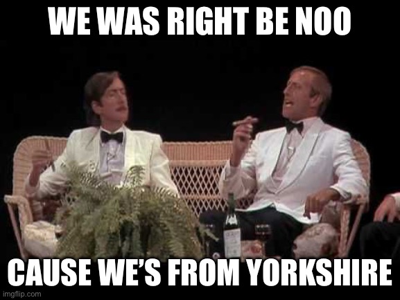 Monty Python Yorkshiremen | WE WAS RIGHT BE NOO; CAUSE WE’S FROM YORKSHIRE | image tagged in monty python yorkshiremen | made w/ Imgflip meme maker