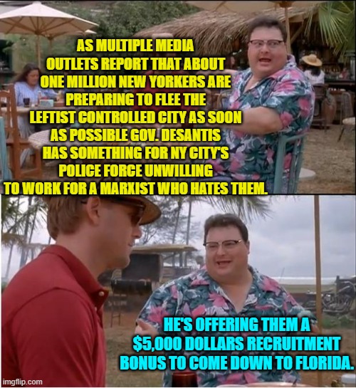 Go where the laws are sane and are actually enforced.  Go south in other words. | AS MULTIPLE MEDIA OUTLETS REPORT THAT ABOUT ONE MILLION NEW YORKERS ARE PREPARING TO FLEE THE LEFTIST CONTROLLED CITY AS SOON AS POSSIBLE GOV. DESANTIS HAS SOMETHING FOR NY CITY'S POLICE FORCE UNWILLING TO WORK FOR A MARXIST WHO HATES THEM. HE'S OFFERING THEM A $5,000 DOLLARS RECRUITMENT BONUS TO COME DOWN TO FLORIDA. | image tagged in see nobody cares | made w/ Imgflip meme maker