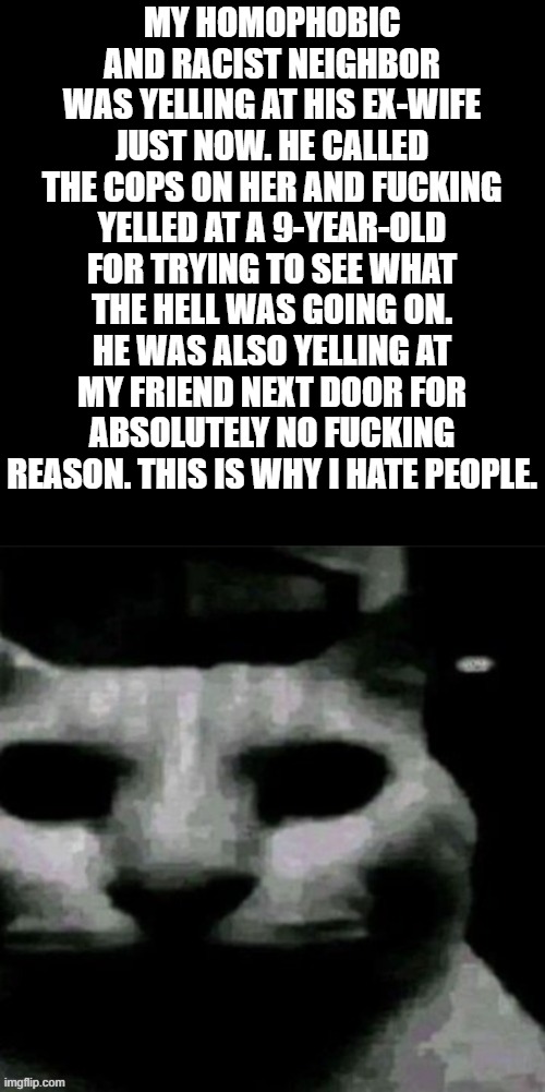 uncanny cat | MY HOMOPHOBIC AND RACIST NEIGHBOR WAS YELLING AT HIS EX-WIFE JUST NOW. HE CALLED THE COPS ON HER AND FUCKING YELLED AT A 9-YEAR-OLD FOR TRYING TO SEE WHAT THE HELL WAS GOING ON. HE WAS ALSO YELLING AT MY FRIEND NEXT DOOR FOR ABSOLUTELY NO FUCKING REASON. THIS IS WHY I HATE PEOPLE. | image tagged in uncanny cat | made w/ Imgflip meme maker