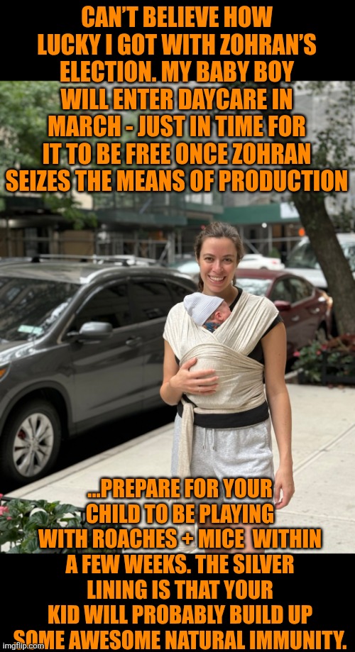 1st baby enters Mamdani's free daycare | CAN’T BELIEVE HOW LUCKY I GOT WITH ZOHRAN’S ELECTION. MY BABY BOY WILL ENTER DAYCARE IN MARCH - JUST IN TIME FOR IT TO BE FREE ONCE ZOHRAN SEIZES THE MEANS OF PRODUCTION; ...PREPARE FOR YOUR CHILD TO BE PLAYING WITH ROACHES + MICE  WITHIN A FEW WEEKS. THE SILVER LINING IS THAT YOUR KID WILL PROBABLY BUILD UP SOME AWESOME NATURAL IMMUNITY. | image tagged in 1st baby enters mamdani's free daycare | made w/ Imgflip meme maker