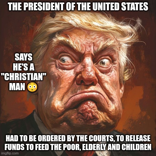 A "Christian" Man | THE PRESIDENT OF THE UNITED STATES; SAYS HE'S A "CHRISTIAN" MAN 😳; HAD TO BE ORDERED BY THE COURTS, TO RELEASE FUNDS TO FEED THE POOR, ELDERLY AND CHILDREN | image tagged in trump,gop,maga,nazi,fascist,christian | made w/ Imgflip meme maker