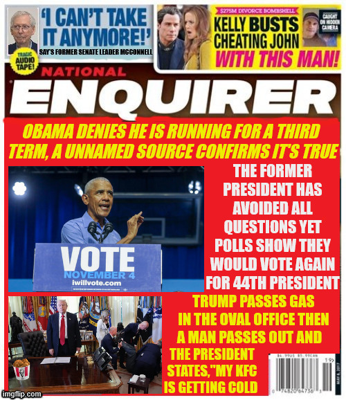 National Enquirer OBAMA 2028 | OBAMA DENIES HE IS RUNNING FOR A THIRD 
TERM, A UNNAMED SOURCE CONFIRMS IT'S TRUE; THE FORMER PRESIDENT HAS AVOIDED ALL QUESTIONS YET POLLS SHOW THEY WOULD VOTE AGAIN FOR 44TH PRESIDENT; TRUMP PASSES GAS IN THE OVAL OFFICE THEN A MAN PASSES OUT AND; THE PRESIDENT STATES,"MY KFC IS GETTING COLD | image tagged in national enquirer obama 2028,natinalenquirer trump's knockout gas,maga methane,musim coup,obama's back | made w/ Imgflip meme maker