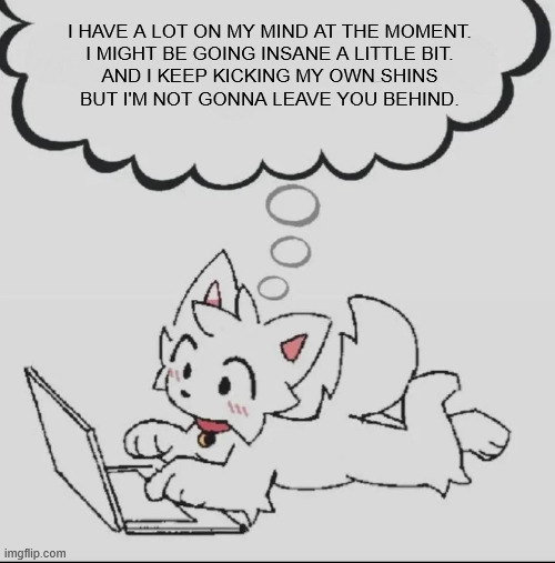 aster | I HAVE A LOT ON MY MIND AT THE MOMENT.
I MIGHT BE GOING INSANE A LITTLE BIT.
AND I KEEP KICKING MY OWN SHINS
BUT I'M NOT GONNA LEAVE YOU BEHIND. | image tagged in huh guh hwuh | made w/ Imgflip meme maker