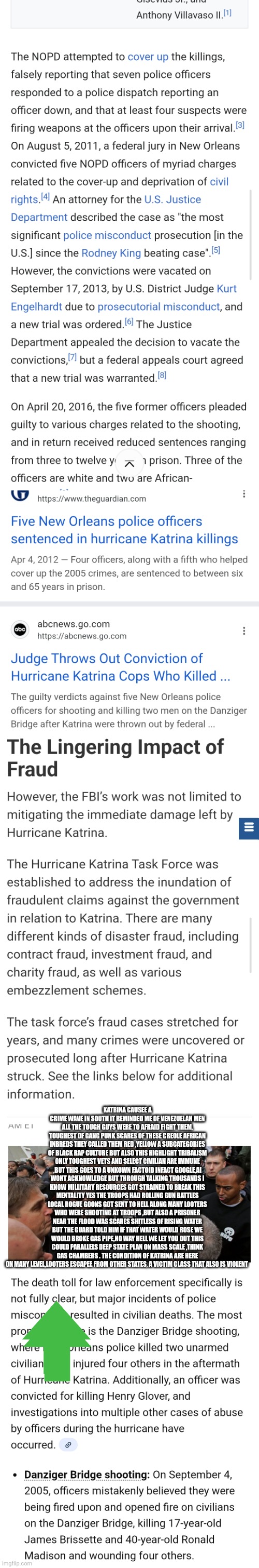 Iraq,Afghanistan and Katrina the other was you never heard of and is censored | KATRINA CAUSEE A CRIME WAVE IN SOUTH IT REMINDED ME OF VENEZUELAN MEN ALL THE TOUGH GUYS WERE TO AFRAID FIGHT THEM, TOUGHEST OF GANG PUNK SCARES OF THESE CREOLE AFRICAN INBREDS THEY CALLED THEM RED ,YELLOW A SUBCATEGORIES OF BLACK RAP CULTURE BUT ALSO THIS HIGHLIGHT TRIBALISM ONLY TOUGHEST VETS AND SELECT CIVILIAN ARE IMMUNE ,BUT THIS GOES TO A UNKOWN FACTOID INFACT GOOGLE,AI WONT ACKNOWLEDGE BUT THROUGH TALKING THOUSANDS I KNOW MILLITARY RESOURCES GOT STRAINED TO BREAK THIS MENTALITY YES THE TROOPS HAD ROLLING GUN BATTLES LOCAL ROGUE GOONS GOT SENT TO HELL ALONG MANY LOOTERS WHO WERE SHOOTING AT TROOPS ,BUT ALSO A PRISONER NEAR THE FLOOD WAS SCARES SHITLESS OF RISING WATER BUT THE GUARD TOLD HIM IF THAT WATER WOULD ROSE WE WOULD BROKE GAS PIPE,NO WAY HELL WE LET YOU OUT THIS COULD PARALLELS DEEP STATE PLAN ON MASS SCALE ,THINK GAS CHAMBERS . THE CONDITION OF KATRINA ARE HERE ON MANY LEVEL,LOOTERS ESCAPEE FROM OTHER STATES, A VICTIM CLASS THAT ALSO IS VIOLENT | image tagged in katrina,wtf,new orleans | made w/ Imgflip meme maker