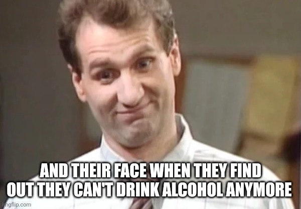 Al Bundy Yeah Right | AND THEIR FACE WHEN THEY FIND OUT THEY CAN'T DRINK ALCOHOL ANYMORE | image tagged in al bundy yeah right | made w/ Imgflip meme maker