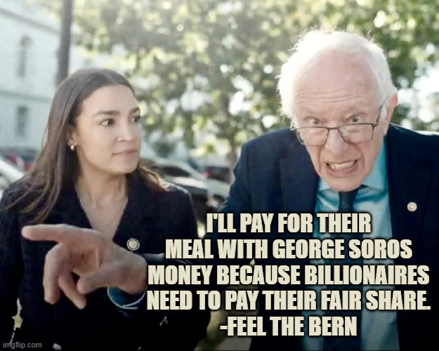 AOC and Bernie | I'LL PAY FOR THEIR MEAL WITH GEORGE SOROS MONEY BECAUSE BILLIONAIRES NEED TO PAY THEIR FAIR SHARE.
-FEEL THE BERN | image tagged in aoc and bernie | made w/ Imgflip meme maker