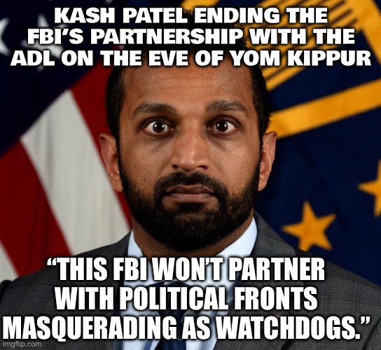 WHEN YOU END THE FBI’S DECADES-LONG PARTNERSHIP WITH THE ADL RIGHT BEFORE YOM KIPPUR | KASH PATEL ENDING THE FBI’S PARTNERSHIP WITH THE ADL ON THE EVE OF YOM KIPPUR; “THIS FBI WON’T PARTNER WITH POLITICAL FRONTS MASQUERADING AS WATCHDOGS.” | image tagged in kash patel fbi director,religion,fbi,fbi investigation,elon musk,israel jews | made w/ Imgflip meme maker