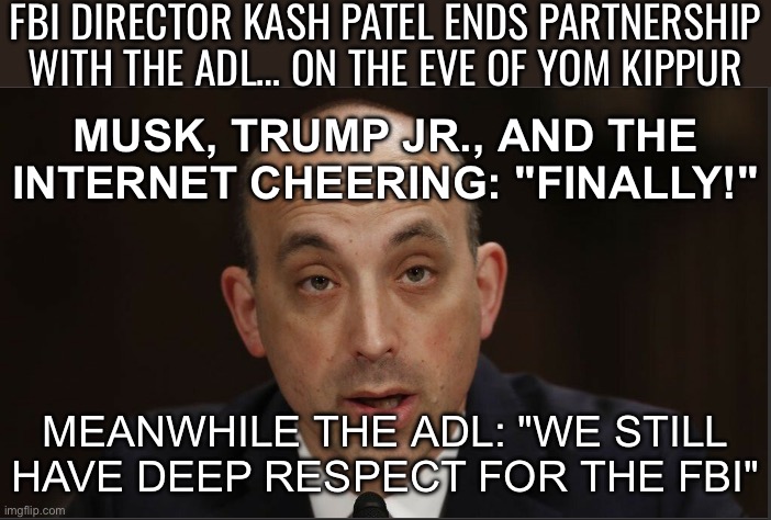 MEANWHILE THE ADL: "WE STILL HAVE DEEP RESPECT FOR THE FBI" | FBI DIRECTOR KASH PATEL ENDS PARTNERSHIP WITH THE ADL… ON THE EVE OF YOM KIPPUR; MUSK, TRUMP JR., AND THE INTERNET CHEERING: "FINALLY!"; MEANWHILE THE ADL: "WE STILL HAVE DEEP RESPECT FOR THE FBI" | image tagged in adl,fbi,donald trump,elon musk,maga,fbi investigation | made w/ Imgflip meme maker