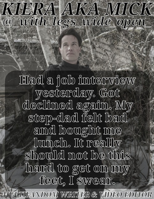 IRL Update If Anyone Cares | Had a job interview
yesterday. Got
declined again. My
step-dad felt bad
and bought me
lunch. It really
should not be this
hard to get on my
feet, I swear. | image tagged in wlwo ak apocalypse world,job interview,irl bs,this shit sucks,why me though,anyway it was good food at least | made w/ Imgflip meme maker