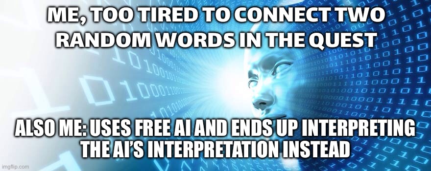Me: I’ll use free AI to make sense of these random quest words… | ME, TOO TIRED TO CONNECT TWO
RANDOM WORDS IN THE QUEST; ALSO ME: USES FREE AI AND ENDS UP INTERPRETING
THE AI’S INTERPRETATION INSTEAD | image tagged in artificial intelligence,gaming,online gaming,pc gaming,words,gamers rise up | made w/ Imgflip meme maker