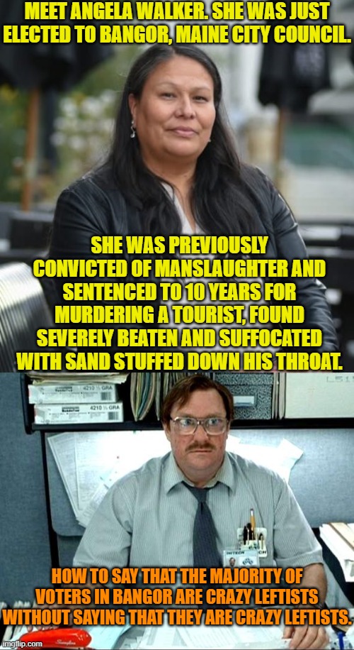 Wow!  Just . . . just . . . wow. | MEET ANGELA WALKER. SHE WAS JUST ELECTED TO BANGOR, MAINE CITY COUNCIL. SHE WAS PREVIOUSLY CONVICTED OF MANSLAUGHTER AND SENTENCED TO 10 YEARS FOR MURDERING A TOURIST, FOUND SEVERELY BEATEN AND SUFFOCATED WITH SAND STUFFED DOWN HIS THROAT. HOW TO SAY THAT THE MAJORITY OF VOTERS IN BANGOR ARE CRAZY LEFTISTS WITHOUT SAYING THAT THEY ARE CRAZY LEFTISTS. | image tagged in yep | made w/ Imgflip meme maker