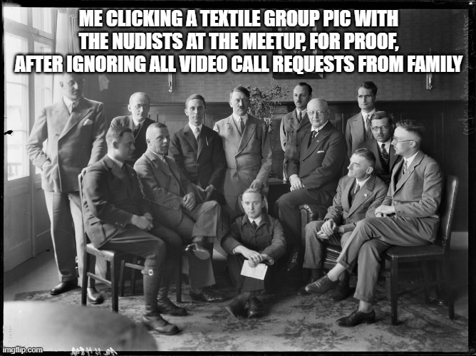 Early Hitler Group Picture | ME CLICKING A TEXTILE GROUP PIC WITH THE NUDISTS AT THE MEETUP, FOR PROOF, AFTER IGNORING ALL VIDEO CALL REQUESTS FROM FAMILY | image tagged in early hitler group picture | made w/ Imgflip meme maker