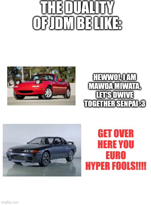 The duality of JDM in a nutshell | THE DUALITY OF JDM BE LIKE:; HEWWO!, I AM MAWDA MIWATA, LET'S DWIVE TOGETHER SENPAI :3; GET OVER HERE YOU EURO HYPER FOOLS!!!! | image tagged in blank white template,cars,japan | made w/ Imgflip meme maker