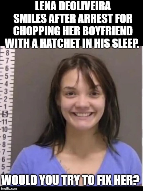 Can you fix her? | LENA DEOLIVEIRA SMILES AFTER ARREST FOR CHOPPING HER BOYFRIEND WITH A HATCHET IN HIS SLEEP. WOULD YOU TRY TO FIX HER? | image tagged in fix | made w/ Imgflip meme maker