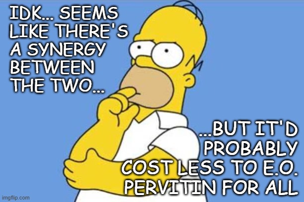 Homer thinking | IDK... SEEMS
LIKE THERE'S
A SYNERGY
BETWEEN
THE TWO... ...BUT IT'D PROBABLY
COST LESS TO E.O.
PERVITIN FOR ALL | image tagged in homer thinking | made w/ Imgflip meme maker
