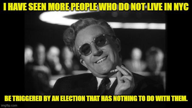 dr strangelove | I HAVE SEEN MORE PEOPLE WHO DO NOT LIVE IN NYC BE TRIGGERED BY AN ELECTION THAT HAS NOTHING TO DO WITH THEM. | image tagged in dr strangelove | made w/ Imgflip meme maker