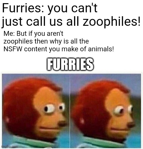 They can never answer that question. | Furries: you can't just call us all zoophiles! Me: But if you aren't zoophiles then why is all the NSFW content you make of animals! FURRIES | image tagged in memes,monkey puppet,anti furry,funny memes,why are you reading the tags,stupid people | made w/ Imgflip meme maker