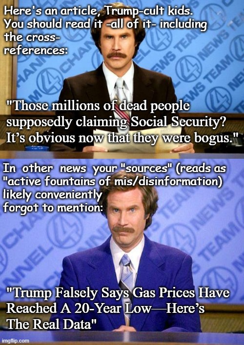 Today, in News of the Ever-Expanding You-Got-Played Saga | Here's an article, Trump-cult kids.
You should read it -all of it- including
the cross-
references:; "Those millions of dead people supposedly claiming Social Security? It’s obvious now that they were bogus."; In  other  news  your "sources" (reads as
"active fountains of mis/disinformation)
likely conveniently
forgot to mention:; "Trump Falsely Says Gas Prices Have
Reached A 20-Year Low—Here’s
The Real Data" | image tagged in breaking news,anchorman news update,trump unfit unqualified dangerous,criminal,liar | made w/ Imgflip meme maker